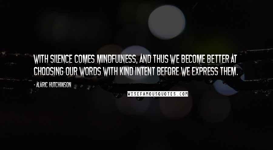 Alaric Hutchinson Quotes: With silence comes mindfulness, and thus we become better at choosing our words with kind intent before we express them.