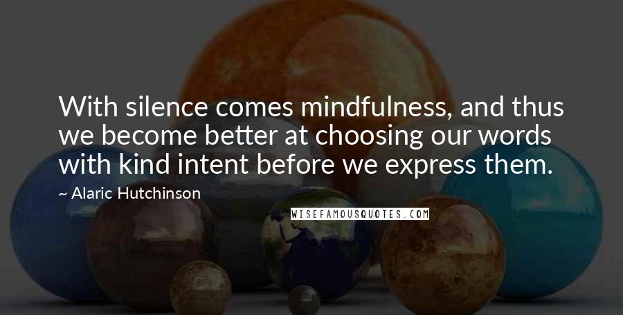 Alaric Hutchinson Quotes: With silence comes mindfulness, and thus we become better at choosing our words with kind intent before we express them.