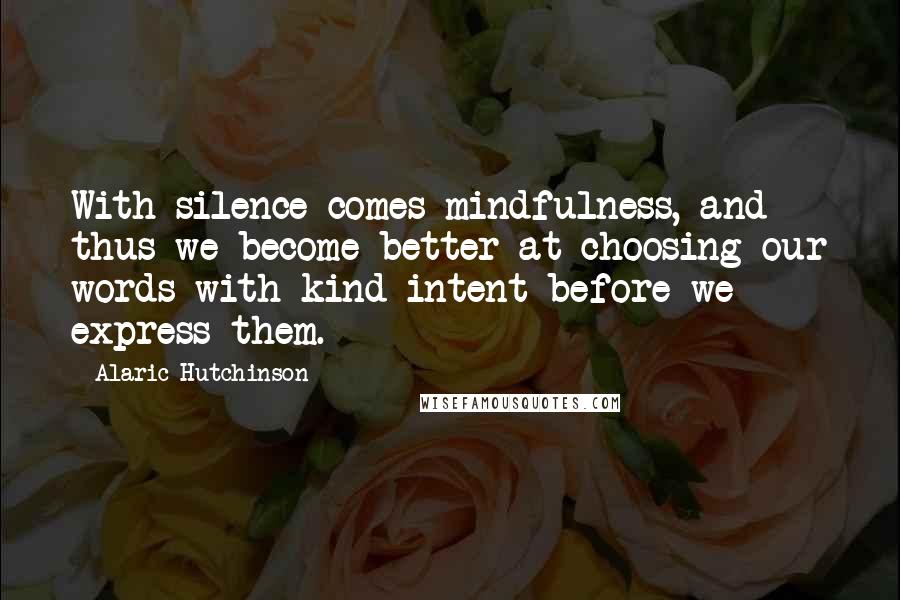 Alaric Hutchinson Quotes: With silence comes mindfulness, and thus we become better at choosing our words with kind intent before we express them.