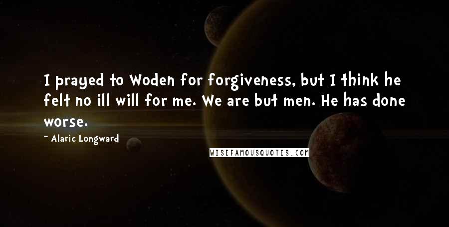Alaric Longward Quotes: I prayed to Woden for forgiveness, but I think he felt no ill will for me. We are but men. He has done worse.