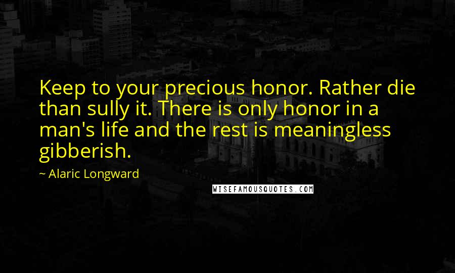 Alaric Longward Quotes: Keep to your precious honor. Rather die than sully it. There is only honor in a man's life and the rest is meaningless gibberish.