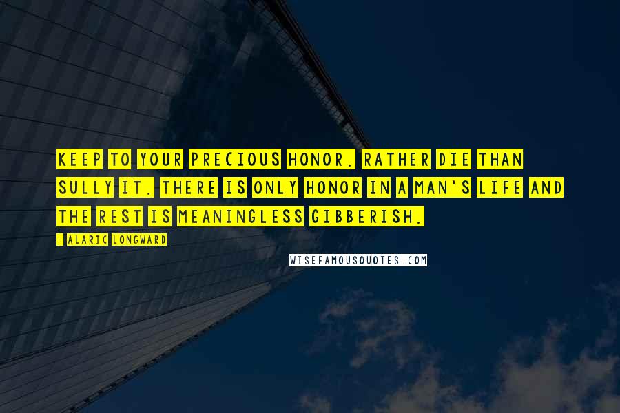 Alaric Longward Quotes: Keep to your precious honor. Rather die than sully it. There is only honor in a man's life and the rest is meaningless gibberish.