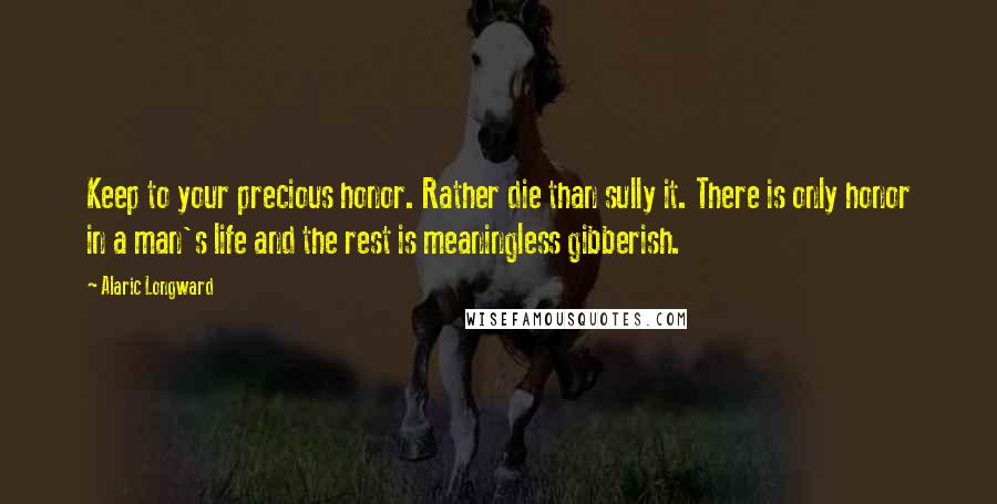 Alaric Longward Quotes: Keep to your precious honor. Rather die than sully it. There is only honor in a man's life and the rest is meaningless gibberish.