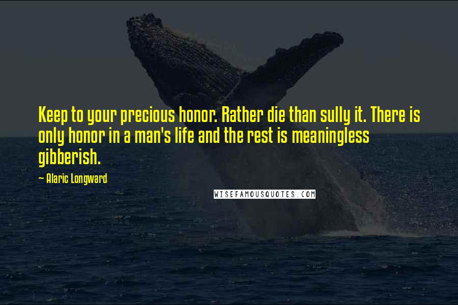 Alaric Longward Quotes: Keep to your precious honor. Rather die than sully it. There is only honor in a man's life and the rest is meaningless gibberish.