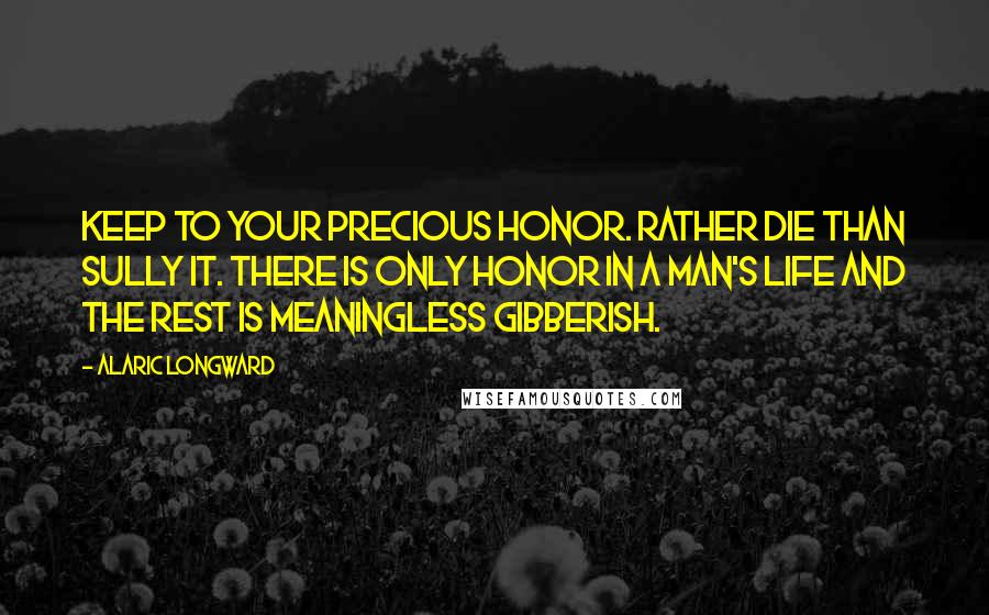 Alaric Longward Quotes: Keep to your precious honor. Rather die than sully it. There is only honor in a man's life and the rest is meaningless gibberish.