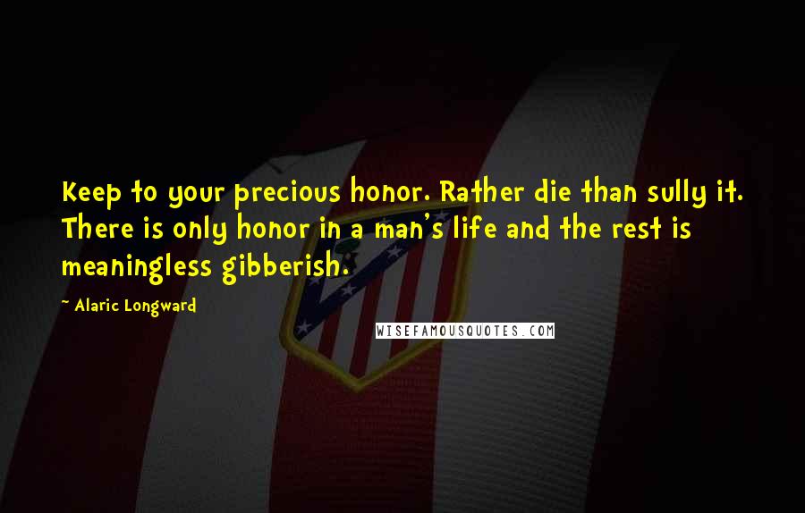Alaric Longward Quotes: Keep to your precious honor. Rather die than sully it. There is only honor in a man's life and the rest is meaningless gibberish.