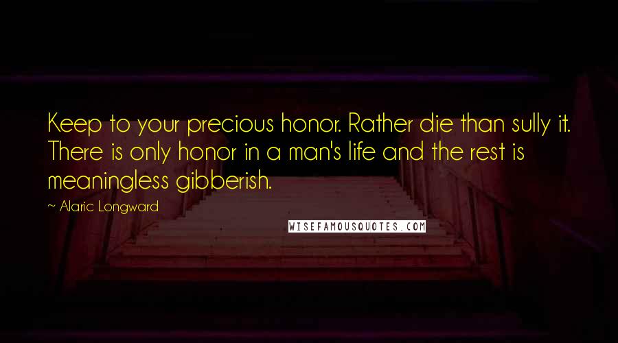 Alaric Longward Quotes: Keep to your precious honor. Rather die than sully it. There is only honor in a man's life and the rest is meaningless gibberish.