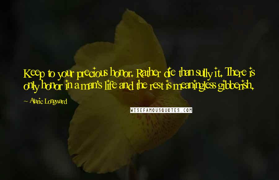 Alaric Longward Quotes: Keep to your precious honor. Rather die than sully it. There is only honor in a man's life and the rest is meaningless gibberish.