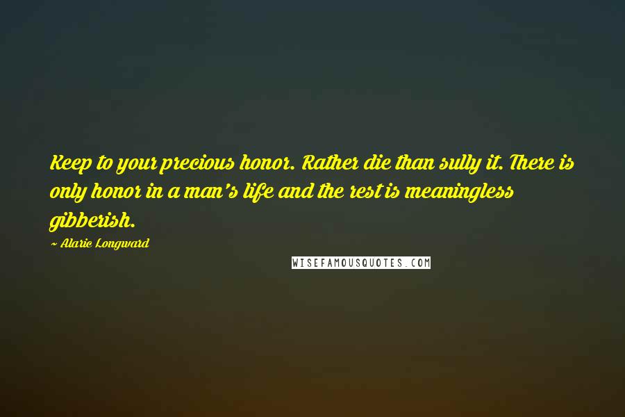 Alaric Longward Quotes: Keep to your precious honor. Rather die than sully it. There is only honor in a man's life and the rest is meaningless gibberish.