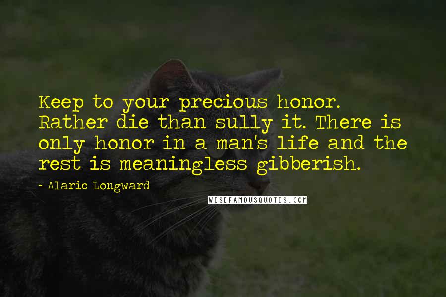 Alaric Longward Quotes: Keep to your precious honor. Rather die than sully it. There is only honor in a man's life and the rest is meaningless gibberish.