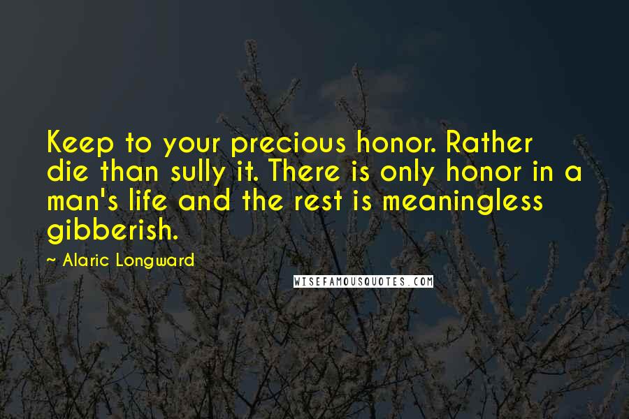 Alaric Longward Quotes: Keep to your precious honor. Rather die than sully it. There is only honor in a man's life and the rest is meaningless gibberish.