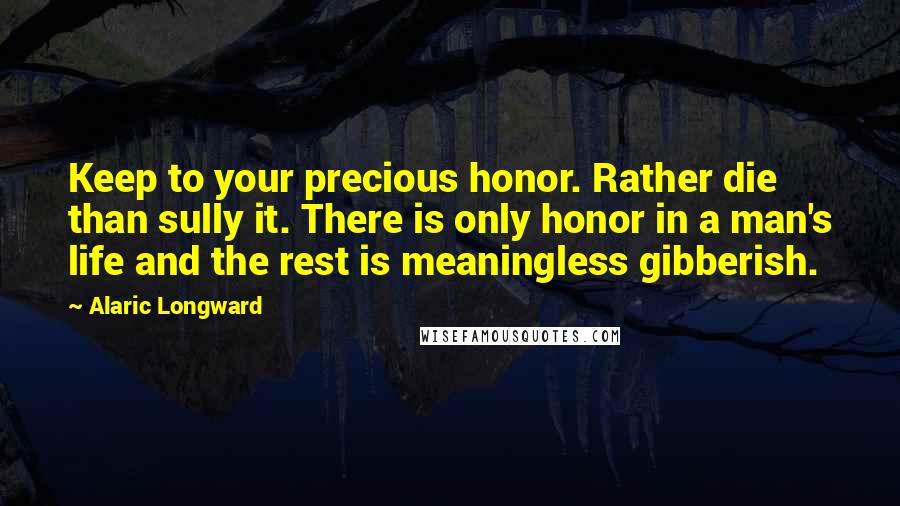Alaric Longward Quotes: Keep to your precious honor. Rather die than sully it. There is only honor in a man's life and the rest is meaningless gibberish.