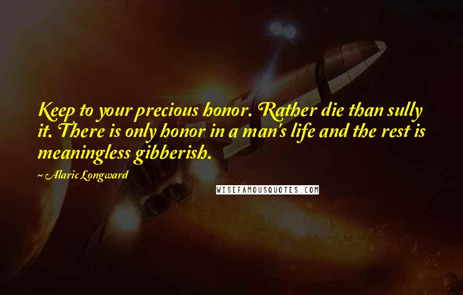 Alaric Longward Quotes: Keep to your precious honor. Rather die than sully it. There is only honor in a man's life and the rest is meaningless gibberish.