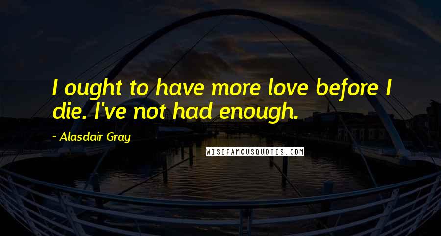 Alasdair Gray Quotes: I ought to have more love before I die. I've not had enough.