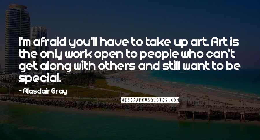 Alasdair Gray Quotes: I'm afraid you'll have to take up art. Art is the only work open to people who can't get along with others and still want to be special.