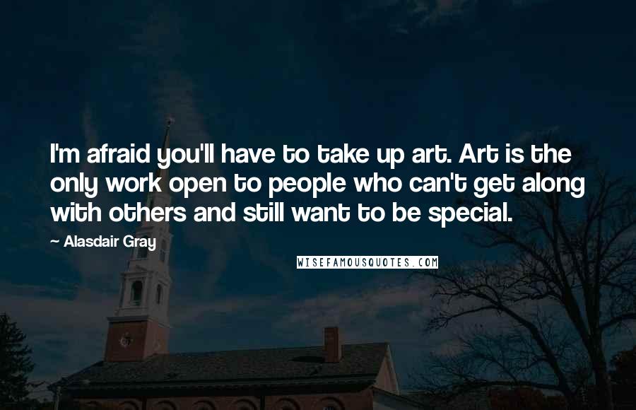 Alasdair Gray Quotes: I'm afraid you'll have to take up art. Art is the only work open to people who can't get along with others and still want to be special.