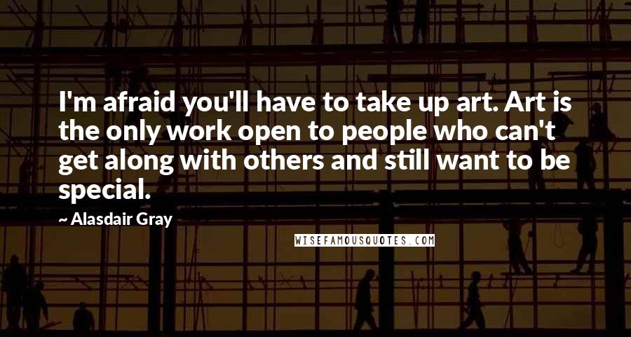 Alasdair Gray Quotes: I'm afraid you'll have to take up art. Art is the only work open to people who can't get along with others and still want to be special.