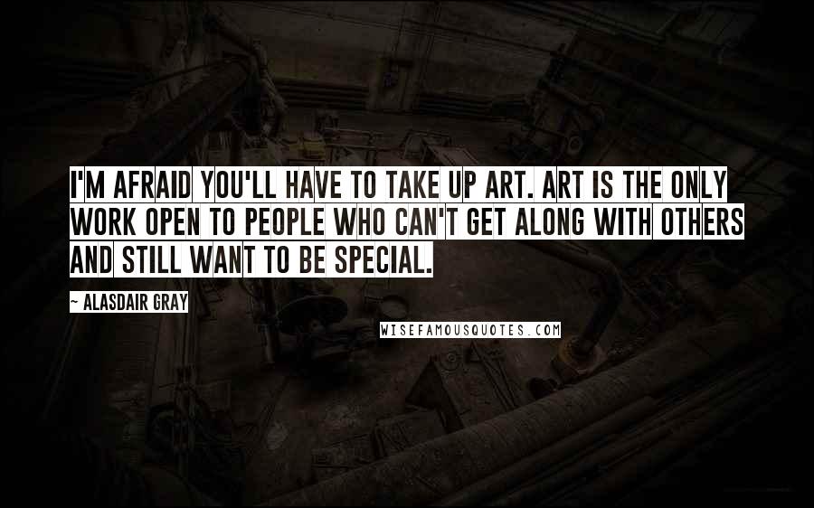 Alasdair Gray Quotes: I'm afraid you'll have to take up art. Art is the only work open to people who can't get along with others and still want to be special.