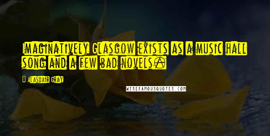 Alasdair Gray Quotes: Imaginatively Glasgow exists as a music hall song and a few bad novels.