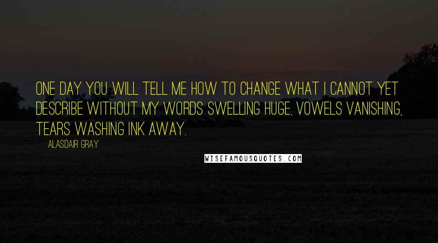 Alasdair Gray Quotes: One day you will tell me how to change what I cannot yet describe without my words swelling HUGE, vowels vanishing, tears washing ink away.