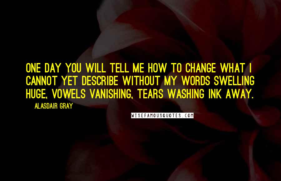 Alasdair Gray Quotes: One day you will tell me how to change what I cannot yet describe without my words swelling HUGE, vowels vanishing, tears washing ink away.