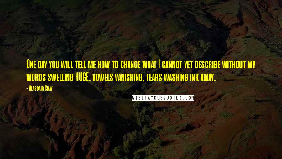 Alasdair Gray Quotes: One day you will tell me how to change what I cannot yet describe without my words swelling HUGE, vowels vanishing, tears washing ink away.