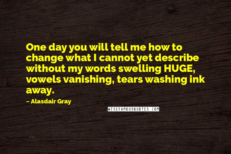 Alasdair Gray Quotes: One day you will tell me how to change what I cannot yet describe without my words swelling HUGE, vowels vanishing, tears washing ink away.