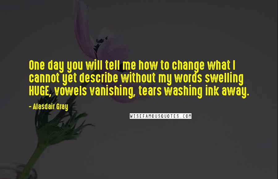 Alasdair Gray Quotes: One day you will tell me how to change what I cannot yet describe without my words swelling HUGE, vowels vanishing, tears washing ink away.