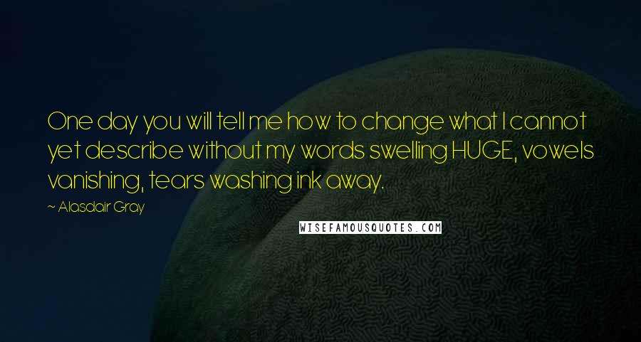 Alasdair Gray Quotes: One day you will tell me how to change what I cannot yet describe without my words swelling HUGE, vowels vanishing, tears washing ink away.