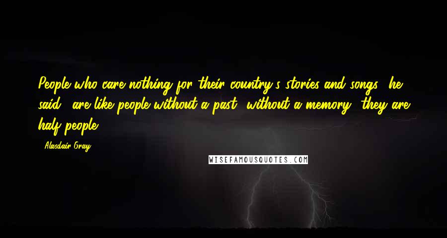 Alasdair Gray Quotes: People who care nothing for their country's stories and songs,' he said, 'are like people without a past- without a memory- they are half people