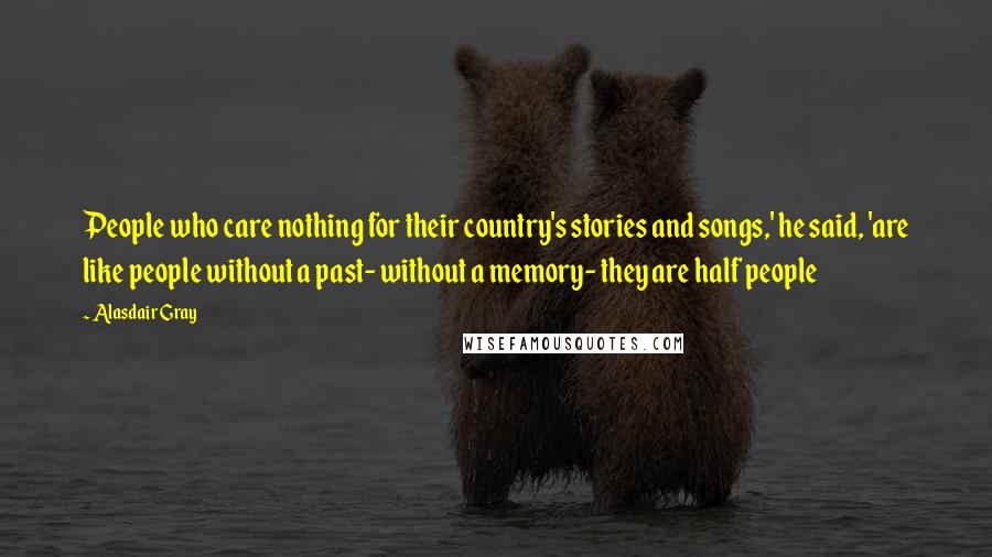 Alasdair Gray Quotes: People who care nothing for their country's stories and songs,' he said, 'are like people without a past- without a memory- they are half people