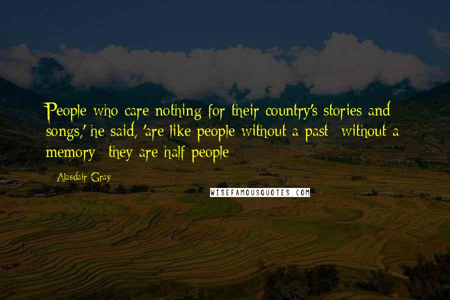 Alasdair Gray Quotes: People who care nothing for their country's stories and songs,' he said, 'are like people without a past- without a memory- they are half people
