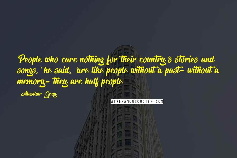 Alasdair Gray Quotes: People who care nothing for their country's stories and songs,' he said, 'are like people without a past- without a memory- they are half people