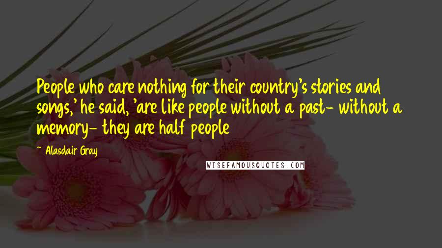 Alasdair Gray Quotes: People who care nothing for their country's stories and songs,' he said, 'are like people without a past- without a memory- they are half people