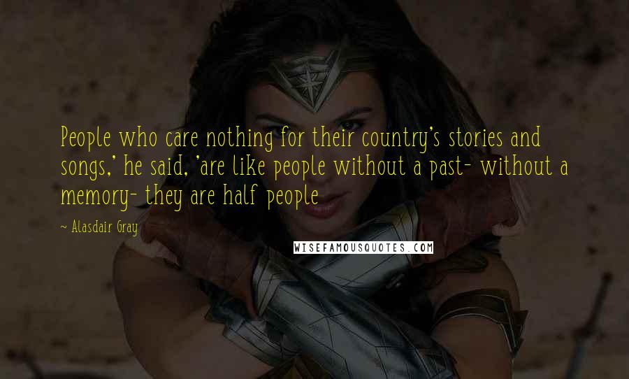 Alasdair Gray Quotes: People who care nothing for their country's stories and songs,' he said, 'are like people without a past- without a memory- they are half people