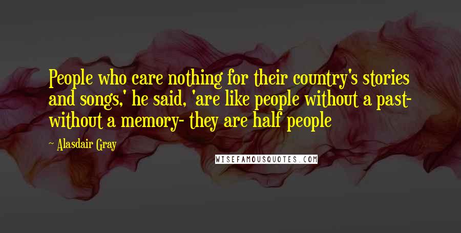 Alasdair Gray Quotes: People who care nothing for their country's stories and songs,' he said, 'are like people without a past- without a memory- they are half people
