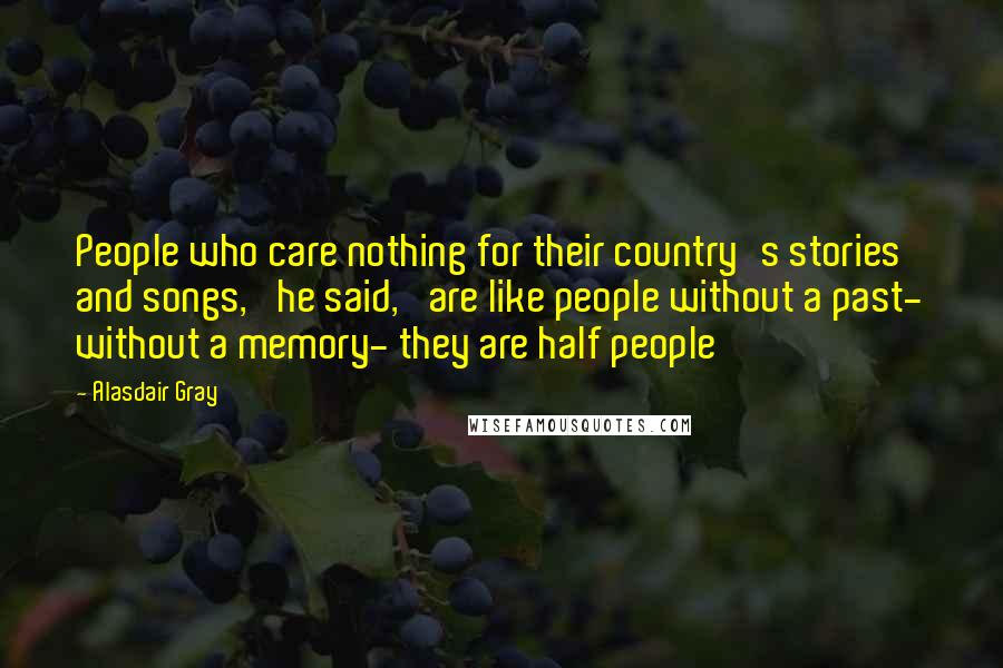 Alasdair Gray Quotes: People who care nothing for their country's stories and songs,' he said, 'are like people without a past- without a memory- they are half people
