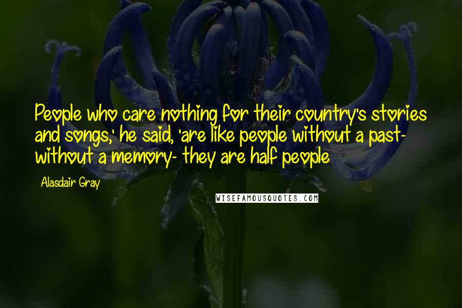 Alasdair Gray Quotes: People who care nothing for their country's stories and songs,' he said, 'are like people without a past- without a memory- they are half people