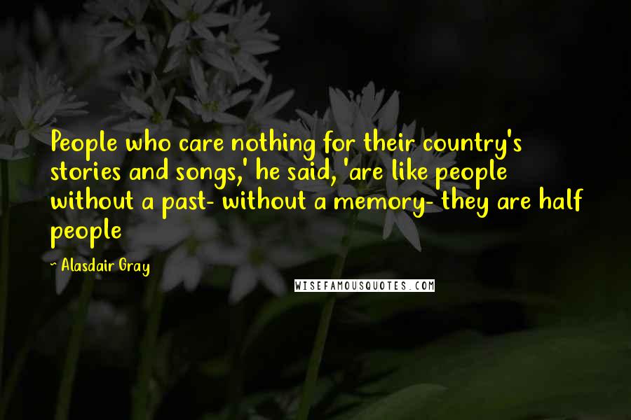 Alasdair Gray Quotes: People who care nothing for their country's stories and songs,' he said, 'are like people without a past- without a memory- they are half people