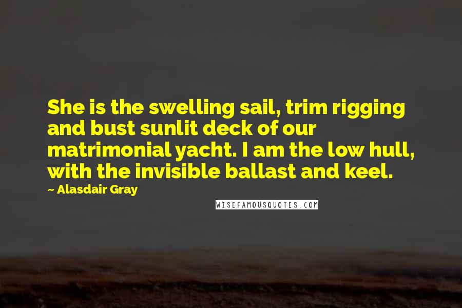 Alasdair Gray Quotes: She is the swelling sail, trim rigging and bust sunlit deck of our matrimonial yacht. I am the low hull, with the invisible ballast and keel.