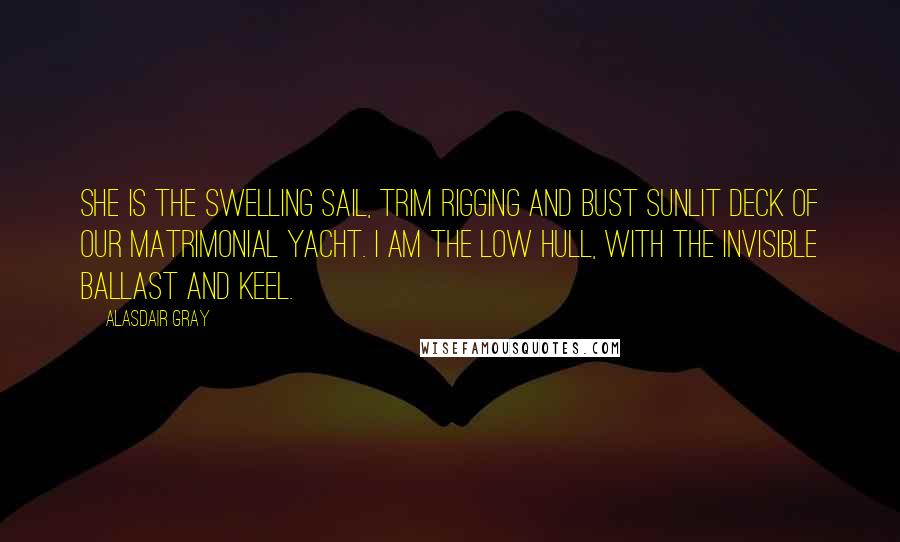 Alasdair Gray Quotes: She is the swelling sail, trim rigging and bust sunlit deck of our matrimonial yacht. I am the low hull, with the invisible ballast and keel.