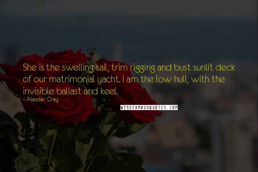 Alasdair Gray Quotes: She is the swelling sail, trim rigging and bust sunlit deck of our matrimonial yacht. I am the low hull, with the invisible ballast and keel.