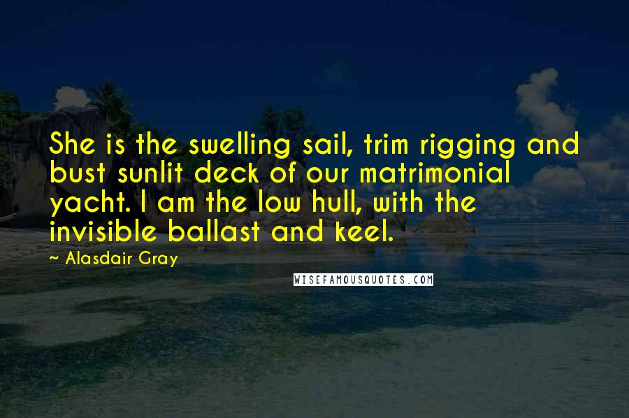 Alasdair Gray Quotes: She is the swelling sail, trim rigging and bust sunlit deck of our matrimonial yacht. I am the low hull, with the invisible ballast and keel.
