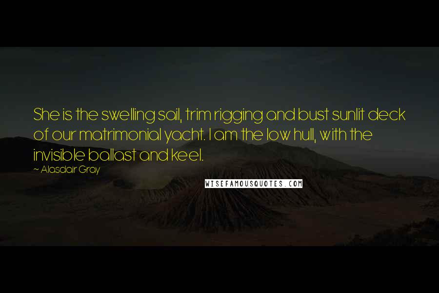 Alasdair Gray Quotes: She is the swelling sail, trim rigging and bust sunlit deck of our matrimonial yacht. I am the low hull, with the invisible ballast and keel.