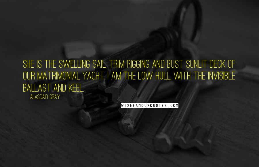 Alasdair Gray Quotes: She is the swelling sail, trim rigging and bust sunlit deck of our matrimonial yacht. I am the low hull, with the invisible ballast and keel.