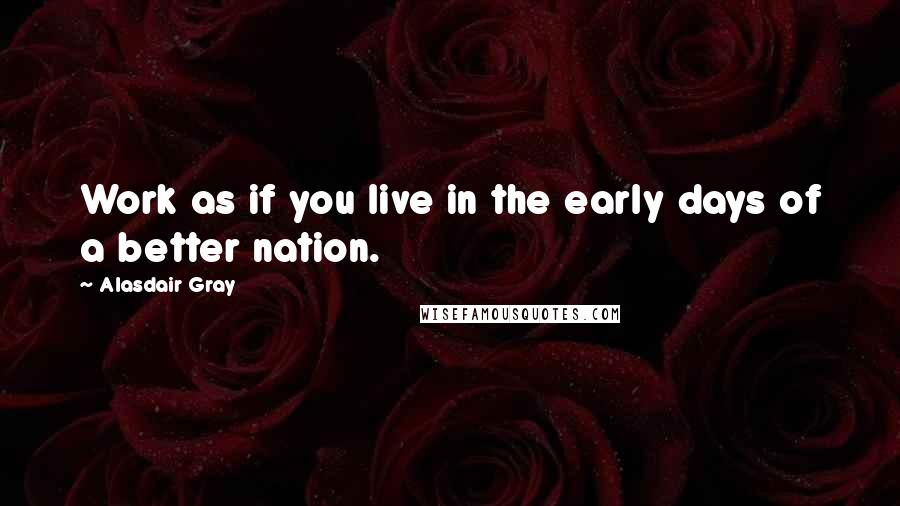 Alasdair Gray Quotes: Work as if you live in the early days of a better nation.