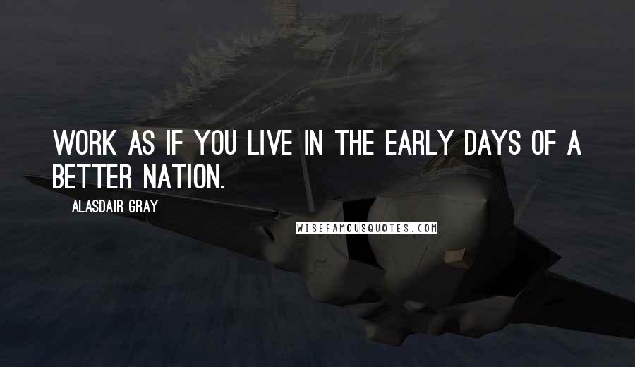 Alasdair Gray Quotes: Work as if you live in the early days of a better nation.