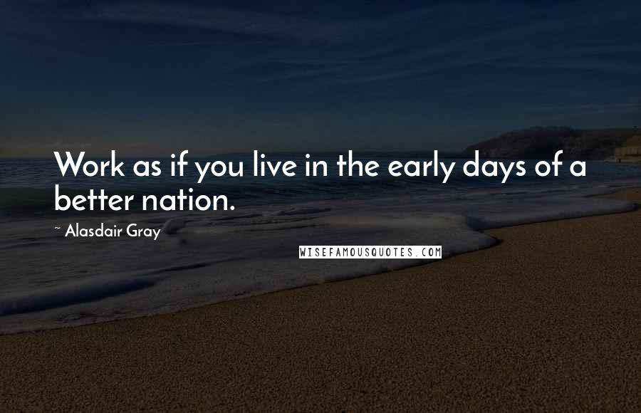 Alasdair Gray Quotes: Work as if you live in the early days of a better nation.