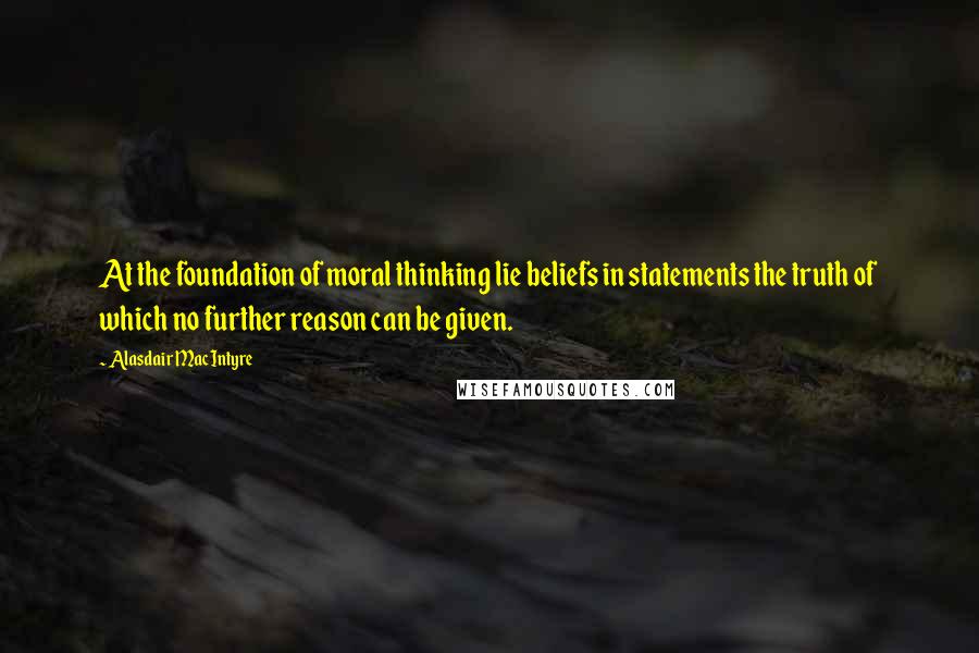 Alasdair MacIntyre Quotes: At the foundation of moral thinking lie beliefs in statements the truth of which no further reason can be given.