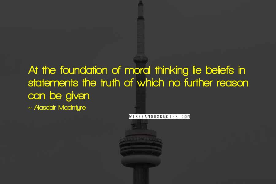 Alasdair MacIntyre Quotes: At the foundation of moral thinking lie beliefs in statements the truth of which no further reason can be given.
